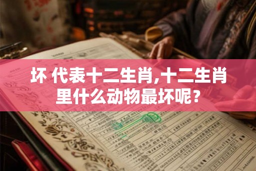 坏 代表十二生肖,十二生肖里什么动物最坏呢？