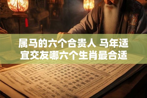 属马的六个合贵人 马年适宜交友哪六个生肖最合适