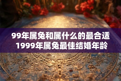 99年属兔和属什么的最合适 1999年属兔最佳结婚年龄是多少