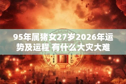 95年属猪女27岁2026年运势及运程 有什么大灾大难