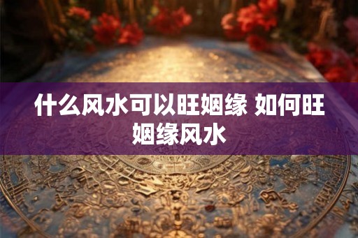 什么风水可以旺姻缘 如何旺姻缘风水