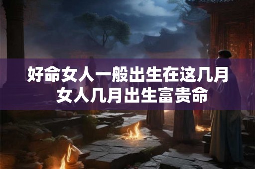 好命女人一般出生在这几月 女人几月出生富贵命 好命女人一般出生在这几月 女人几月出生富贵命