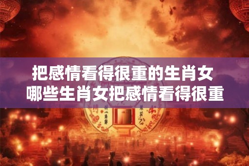 把感情看得很重的生肖女 哪些生肖女把感情看得很重