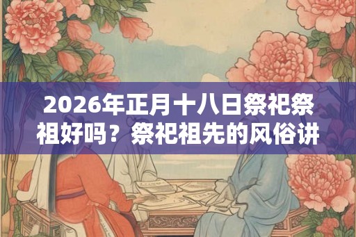 2026年正月十八日祭祀祭祖好吗？祭祀祖先的风俗讲究