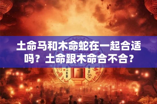 土命马和木命蛇在一起合适吗？土命跟木命合不合？