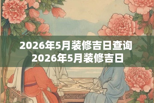 2026年5月装修吉日查询 2026年5月装修吉日