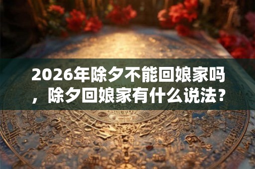 2026年除夕不能回娘家吗,除夕回娘家有什么说法? 2026年除夕不能回娘家吗,除夕回娘家有什么说法?