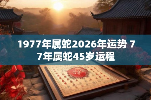1977年属蛇2026年运势 77年属蛇45岁运程
