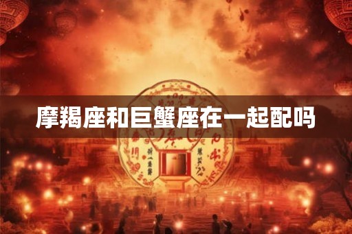 摩羯座和巨蟹座在一起配吗 摩羯座和巨蟹座在一起配吗
