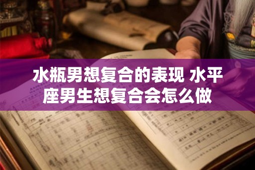 水瓶男想复合的表现 水平座男生想复合会怎么做