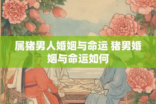 属猪男人婚姻与命运 猪男婚姻与命运如何