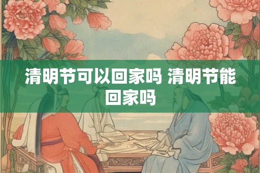 清明节可以回家吗 清明节能回家吗
