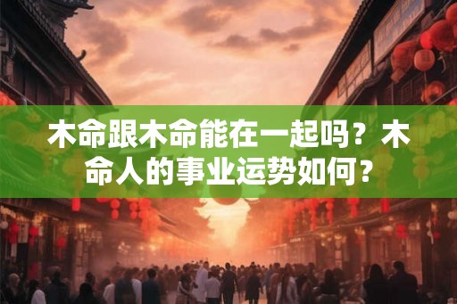 木命跟木命能在一起吗?木命人的事业运势如何? 木命跟木命能在一起吗?木命人的事业运势如何?