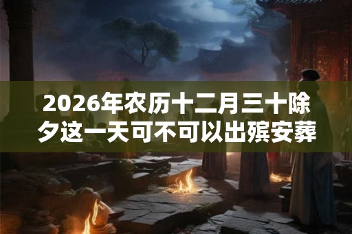 2026年农历十二月三十除夕这一天可不可以出殡安葬? 2026年农历十二月三十除夕这一天可不可以出殡安葬?