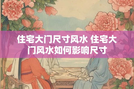 住宅大门尺寸风水 住宅大门风水如何影响尺寸