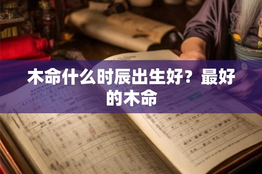木命什么时辰出生好？最好的木命
