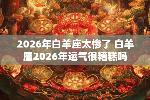 2026年白羊座太惨了 白羊座2026年运气很糟糕吗