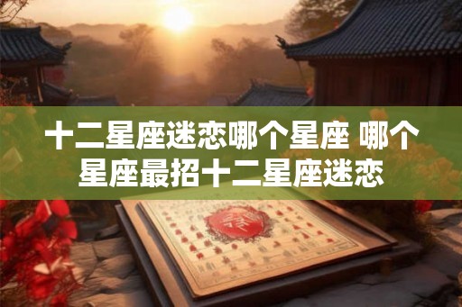 十二星座迷恋哪个星座 哪个星座最招十二星座迷恋 十二星座迷恋哪个星座 哪个星座最招十二星座迷恋