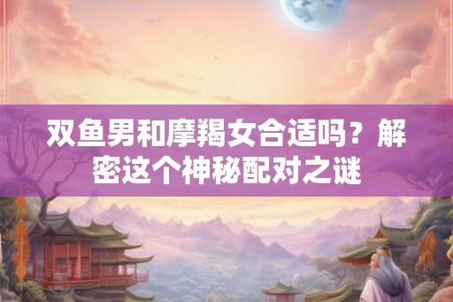 双鱼男和摩羯女合适吗？解密这个神秘配对之谜