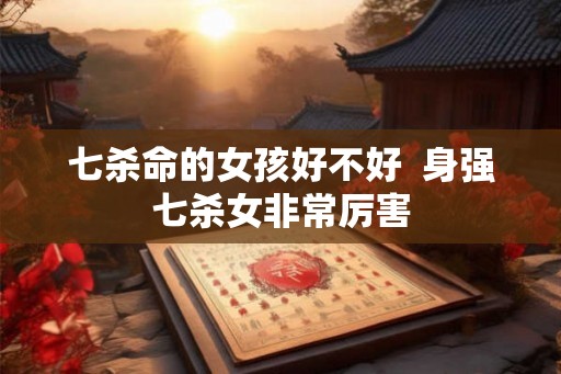七杀命的女孩好不好 身强七杀女非常厉害 七杀命的女孩好不好 身强七杀女非常厉害