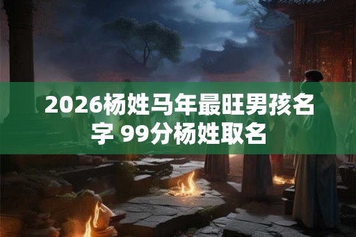 2026杨姓马年最旺男孩名字 99分杨姓取名