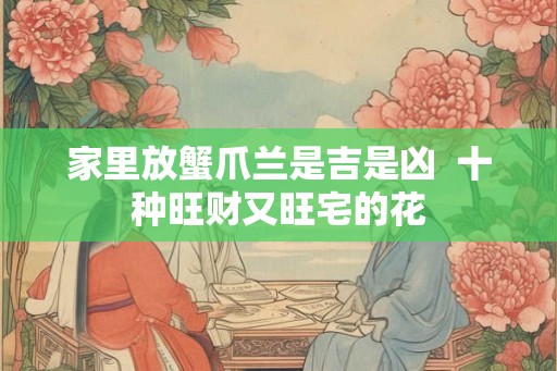 家里放蟹爪兰是吉是凶  十种旺财又旺宅的花