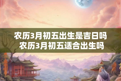 农历3月初五出生是吉日吗 农历3月初五适合出生吗 农历3月初五出生是吉日吗 农历3月初五适合出生吗