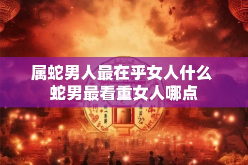 属蛇男人最在乎女人什么 蛇男最看重女人哪点 属蛇男人最在乎女人什么 蛇男最看重女人哪点