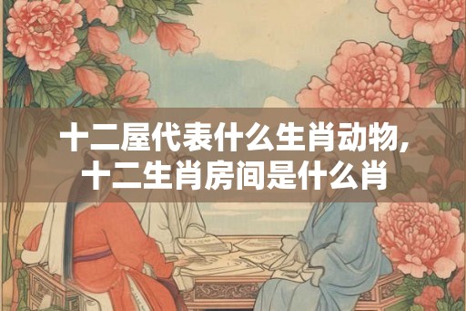 十二屋代表什么生肖动物,十二生肖房间是什么肖