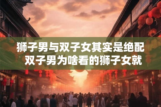 狮子男与双子女其实是绝配  双子男为啥看的狮子女就难受