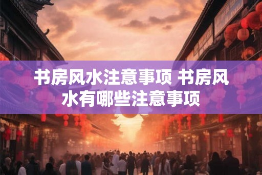 书房风水注意事项 书房风水有哪些注意事项