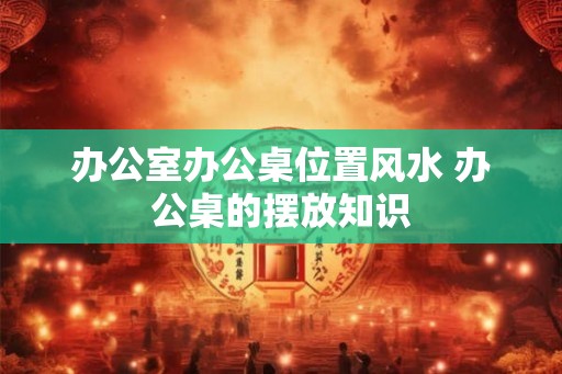 办公室办公桌位置风水 办公桌的摆放知识 办公室办公桌位置风水 办公桌的摆放知识