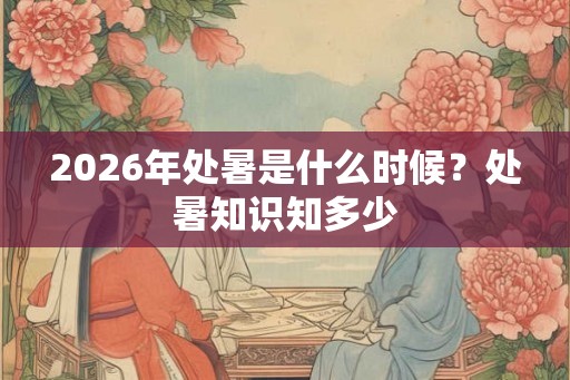 2026年处暑是什么时候？处暑知识知多少