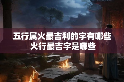 五行属火最吉利的字有哪些 火行最吉字是哪些