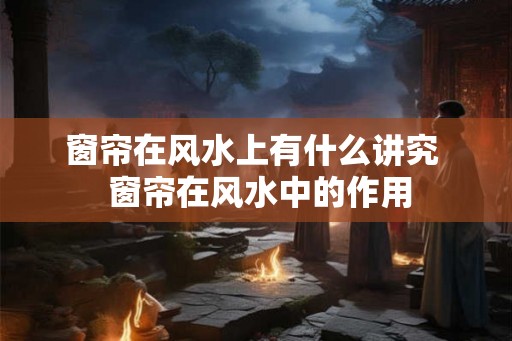 窗帘在风水上有什么讲究  窗帘在风水中的作用