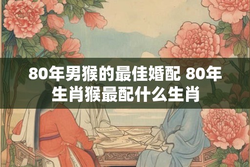 80年男猴的最佳婚配 80年生肖猴最配什么生肖
