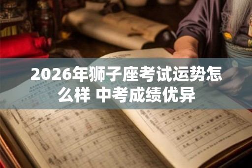 2026年狮子座考试运势怎么样 中考成绩优异