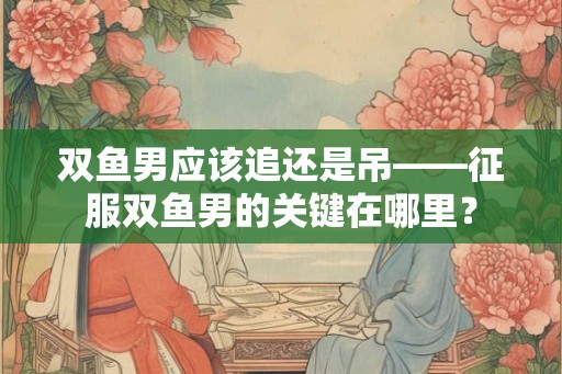 双鱼男应该追还是吊——征服双鱼男的关键在哪里？