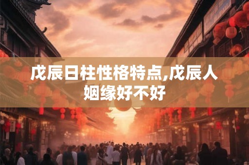 戊辰日柱性格特点,戊辰人姻缘好不好 戊辰日柱性格特点,戊辰人姻缘好不好
