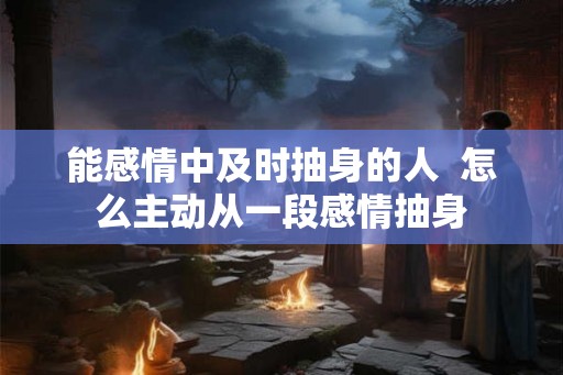能感情中及时抽身的人 怎么主动从一段感情抽身 能感情中及时抽身的人 怎么主动从一段感情抽身