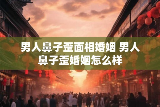 男人鼻子歪面相婚姻 男人鼻子歪婚姻怎么样