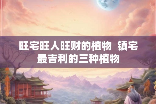 旺宅旺人旺财的植物 镇宅最吉利的三种植物 旺宅旺人旺财的植物 镇宅最吉利的三种植物