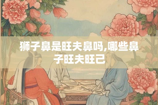 狮子鼻是旺夫鼻吗,哪些鼻子旺夫旺己
