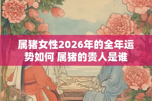 属猪女性2026年的全年运势如何 属猪的贵人是谁 属猪女性2026年的全年运势如何 属猪的贵人是谁