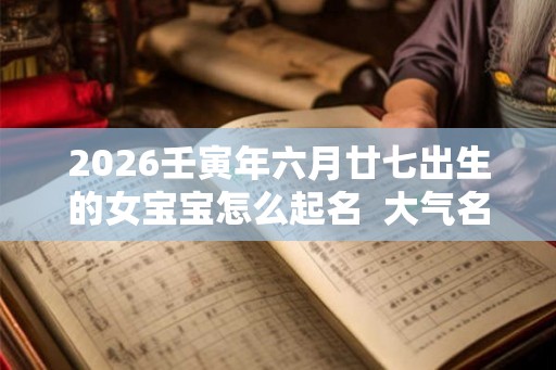 2026壬寅年六月廿七出生的女宝宝怎么起名 大气名字 2026壬寅年六月廿七出生的女宝宝怎么起名 大气名字
