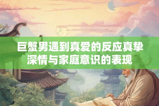 巨蟹男遇到真爱的反应真挚深情与家庭意识的表现