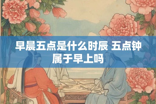 早晨五点是什么时辰 五点钟属于早上吗 早晨五点是什么时辰 五点钟属于早上吗