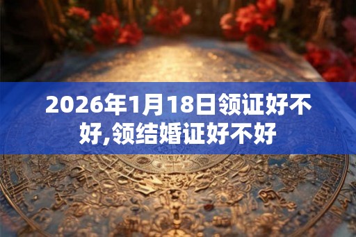 2026年1月18日领证好不好,领结婚证好不好