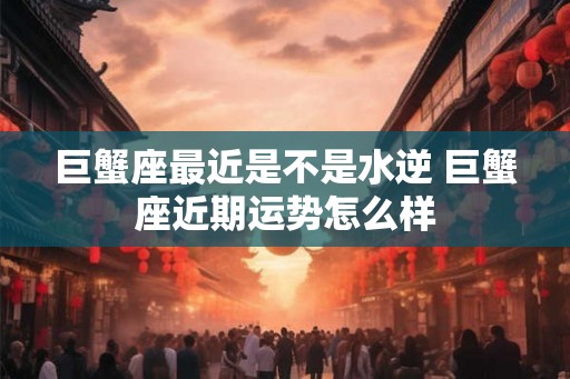 巨蟹座最近是不是水逆 巨蟹座近期运势怎么样