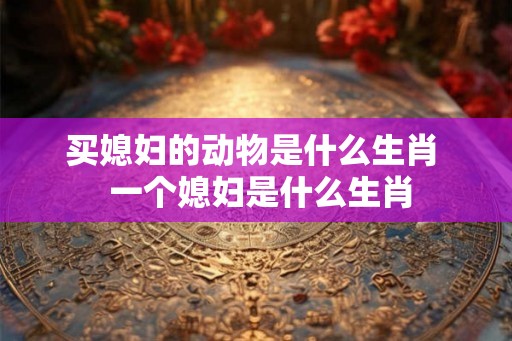 买媳妇的动物是什么生肖  一个媳妇是什么生肖